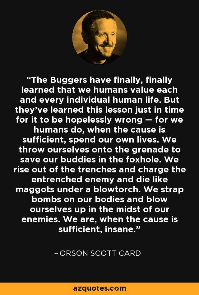 The Buggers have finally, finally learned that we humans value each and every individual human life. But they've learned this lesson just in time for it to be hopelessly wrong — for we humans do, when the cause is sufficient, spend our own lives. We throw ourselves onto the grenade to save our buddies in the foxhole. We rise out of the trenches and charge the entrenched enemy and die like maggots under a blowtorch. We strap bombs on our bodies and blow ourselves up in the midst of our enemies. We are, when the cause is sufficient, insane. - Orson Scott Card