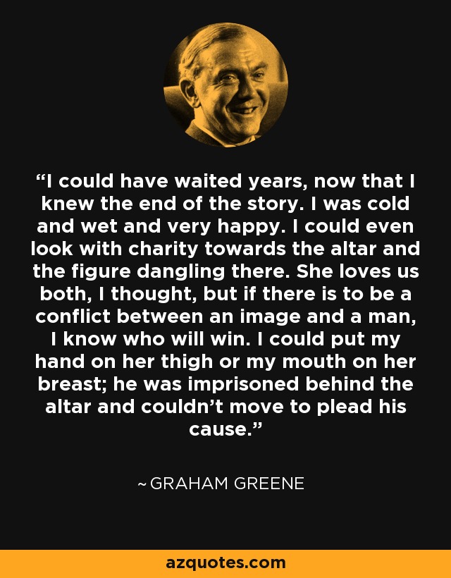 I could have waited years, now that I knew the end of the story. I was cold and wet and very happy. I could even look with charity towards the altar and the figure dangling there. She loves us both, I thought, but if there is to be a conflict between an image and a man, I know who will win. I could put my hand on her thigh or my mouth on her breast; he was imprisoned behind the altar and couldn't move to plead his cause. - Graham Greene