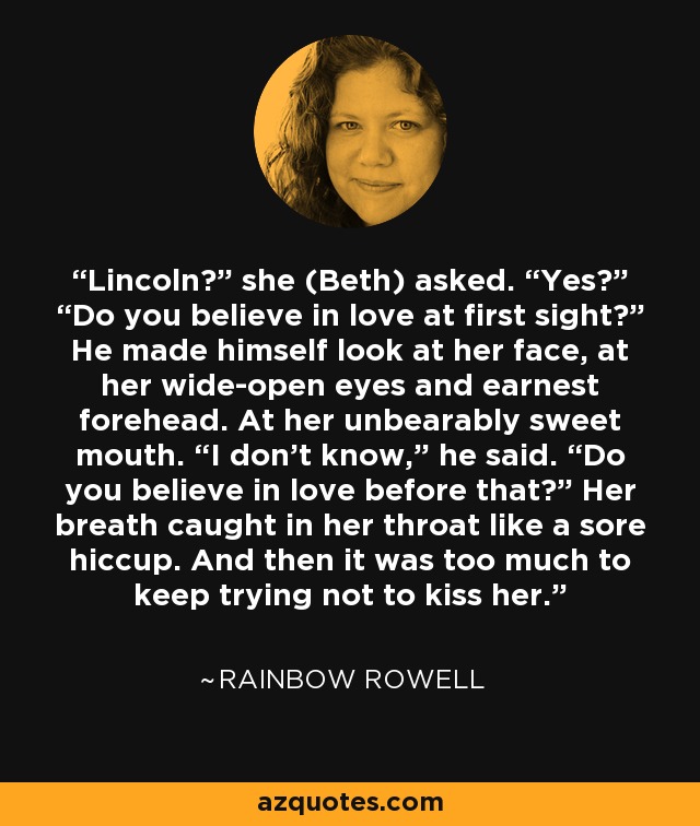 Lincoln?” she (Beth) asked. “Yes?” “Do you believe in love at first sight?” He made himself look at her face, at her wide-open eyes and earnest forehead. At her unbearably sweet mouth. “I don’t know,” he said. “Do you believe in love before that?” Her breath caught in her throat like a sore hiccup. And then it was too much to keep trying not to kiss her. - Rainbow Rowell