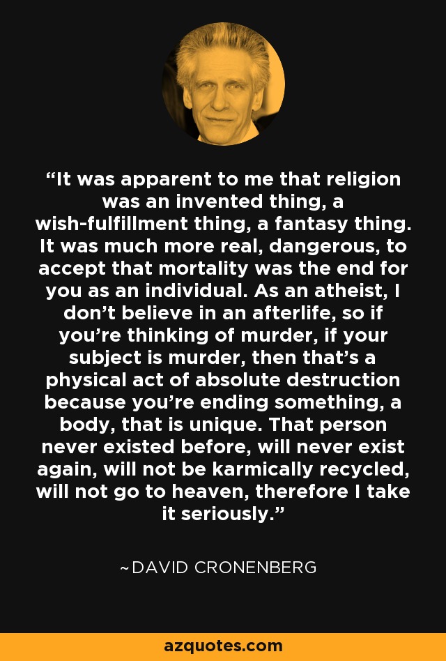 It was apparent to me that religion was an invented thing, a wish-fulfillment thing, a fantasy thing. It was much more real, dangerous, to accept that mortality was the end for you as an individual. As an atheist, I don't believe in an afterlife, so if you're thinking of murder, if your subject is murder, then that's a physical act of absolute destruction because you're ending something, a body, that is unique. That person never existed before, will never exist again, will not be karmically recycled, will not go to heaven, therefore I take it seriously. - David Cronenberg