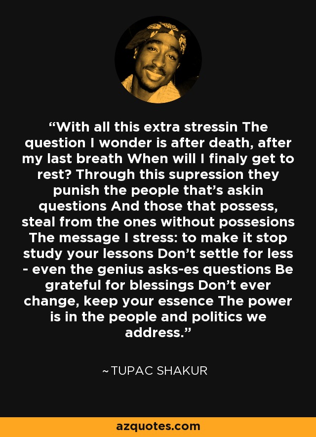 With all this extra stressin The question I wonder is after death, after my last breath When will I finaly get to rest? Through this supression they punish the people that's askin questions And those that possess, steal from the ones without possesions The message I stress: to make it stop study your lessons Don't settle for less - even the genius asks-es questions Be grateful for blessings Don't ever change, keep your essence The power is in the people and politics we address. - Tupac Shakur