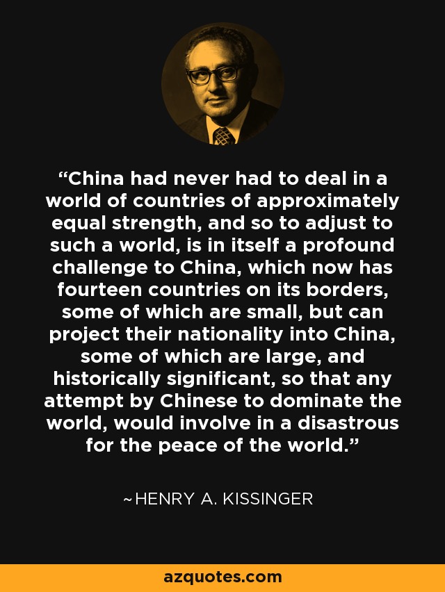 China had never had to deal in a world of countries of approximately equal strength, and so to adjust to such a world, is in itself a profound challenge to China, which now has fourteen countries on its borders, some of which are small, but can project their nationality into China, some of which are large, and historically significant, so that any attempt by Chinese to dominate the world, would involve in a disastrous for the peace of the world. - Henry A. Kissinger