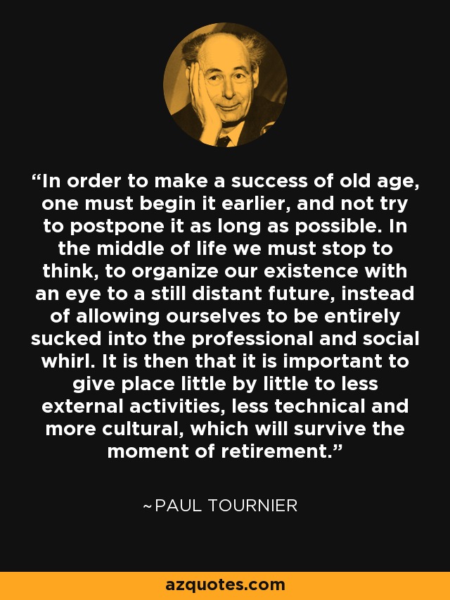 In order to make a success of old age, one must begin it earlier, and not try to postpone it as long as possible. In the middle of life we must stop to think, to organize our existence with an eye to a still distant future, instead of allowing ourselves to be entirely sucked into the professional and social whirl. It is then that it is important to give place little by little to less external activities, less technical and more cultural, which will survive the moment of retirement. - Paul Tournier