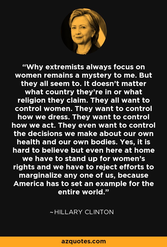 Why extremists always focus on women remains a mystery to me. But they all seem to. It doesn’t matter what country they’re in or what religion they claim. They all want to control women. They want to control how we dress. They want to control how we act. They even want to control the decisions we make about our own health and our own bodies. Yes, it is hard to believe but even here at home we have to stand up for women’s rights and we have to reject efforts to marginalize any one of us, because America has to set an example for the entire world. - Hillary Clinton
