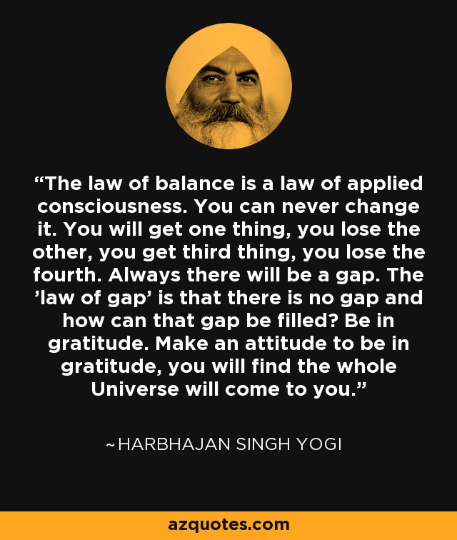 The law of balance is a law of applied consciousness. You can never change it. You will get one thing, you lose the other, you get third thing, you lose the fourth. Always there will be a gap. The 'law of gap' is that there is no gap and how can that gap be filled? Be in gratitude. Make an attitude to be in gratitude, you will find the whole Universe will come to you. - Harbhajan Singh Yogi