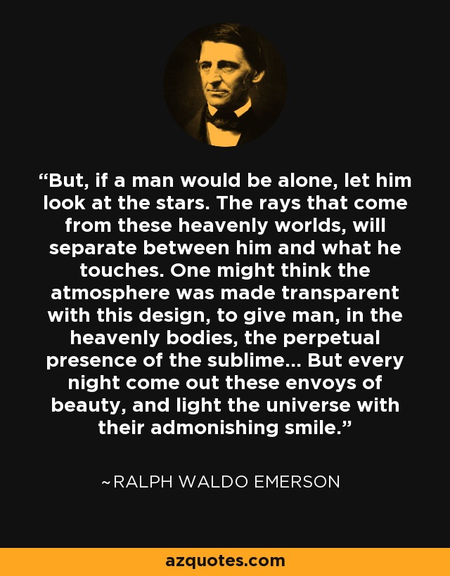 But, if a man would be alone, let him look at the stars. The rays that come from these heavenly worlds, will separate between him and what he touches. One might think the atmosphere was made transparent with this design, to give man, in the heavenly bodies, the perpetual presence of the sublime... But every night come out these envoys of beauty, and light the universe with their admonishing smile. - Ralph Waldo Emerson