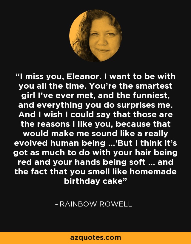 I miss you, Eleanor. I want to be with you all the time. You’re the smartest girl I’ve ever met, and the funniest, and everything you do surprises me. And I wish I could say that those are the reasons I like you, because that would make me sound like a really evolved human being …‘But I think it’s got as much to do with your hair being red and your hands being soft … and the fact that you smell like homemade birthday cake - Rainbow Rowell