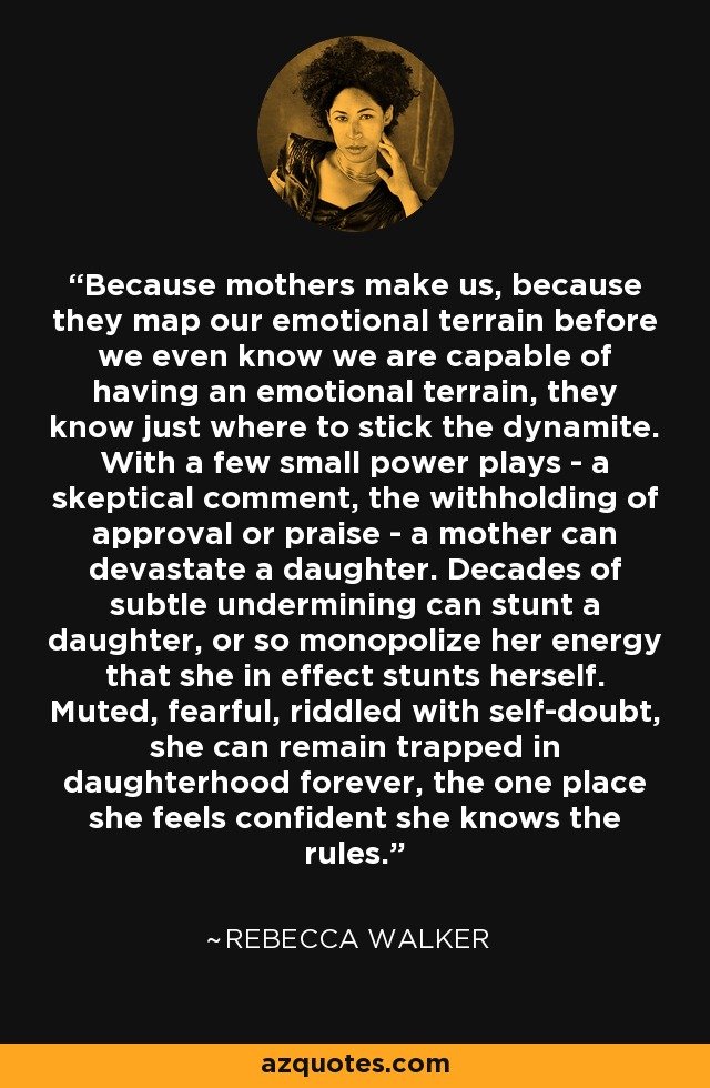 Because mothers make us, because they map our emotional terrain before we even know we are capable of having an emotional terrain, they know just where to stick the dynamite. With a few small power plays - a skeptical comment, the withholding of approval or praise - a mother can devastate a daughter. Decades of subtle undermining can stunt a daughter, or so monopolize her energy that she in effect stunts herself. Muted, fearful, riddled with self-doubt, she can remain trapped in daughterhood forever, the one place she feels confident she knows the rules. - Rebecca Walker