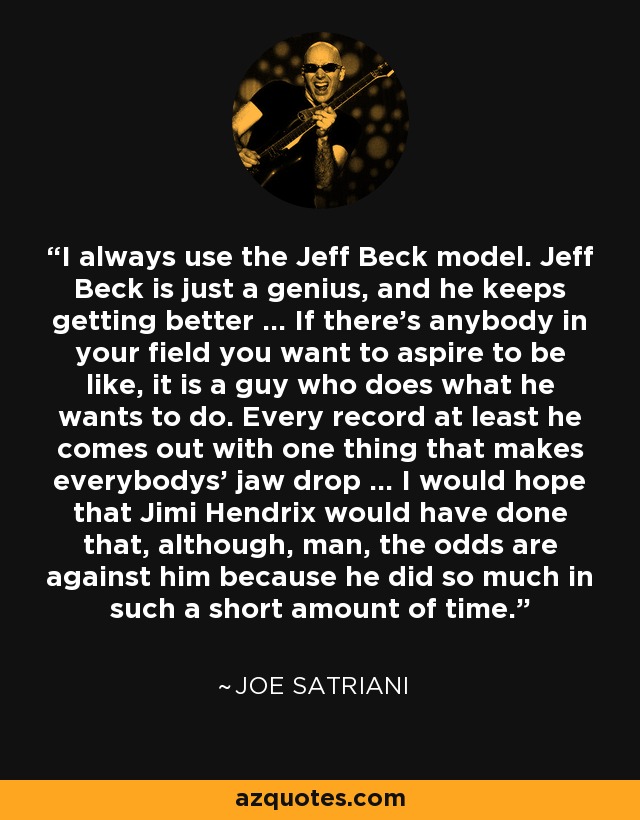 I always use the Jeff Beck model. Jeff Beck is just a genius, and he keeps getting better ... If there's anybody in your field you want to aspire to be like, it is a guy who does what he wants to do. Every record at least he comes out with one thing that makes everybodys' jaw drop ... I would hope that Jimi Hendrix would have done that, although, man, the odds are against him because he did so much in such a short amount of time. - Joe Satriani