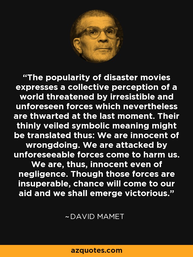 The popularity of disaster movies expresses a collective perception of a world threatened by irresistible and unforeseen forces which nevertheless are thwarted at the last moment. Their thinly veiled symbolic meaning might be translated thus: We are innocent of wrongdoing. We are attacked by unforeseeable forces come to harm us. We are, thus, innocent even of negligence. Though those forces are insuperable, chance will come to our aid and we shall emerge victorious. - David Mamet
