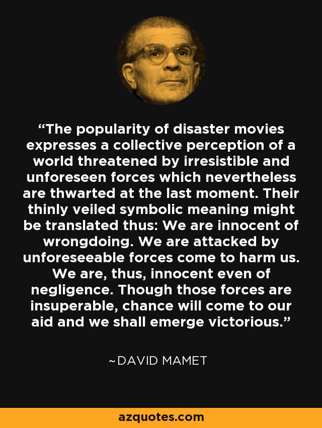The popularity of disaster movies expresses a collective perception of a world threatened by irresistible and unforeseen forces which nevertheless are thwarted at the last moment. Their thinly veiled symbolic meaning might be translated thus: We are innocent of wrongdoing. We are attacked by unforeseeable forces come to harm us. We are, thus, innocent even of negligence. Though those forces are insuperable, chance will come to our aid and we shall emerge victorious. - David Mamet