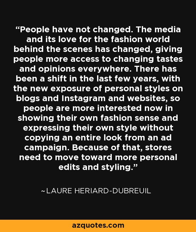 People have not changed. The media and its love for the fashion world behind the scenes has changed, giving people more access to changing tastes and opinions everywhere. There has been a shift in the last few years, with the new exposure of personal styles on blogs and Instagram and websites, so people are more interested now in showing their own fashion sense and expressing their own style without copying an entire look from an ad campaign. Because of that, stores need to move toward more personal edits and styling. - Laure Heriard-Dubreuil
