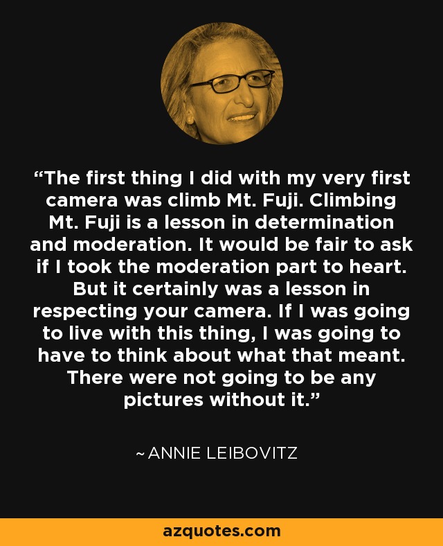 The first thing I did with my very first camera was climb Mt. Fuji. Climbing Mt. Fuji is a lesson in determination and moderation. It would be fair to ask if I took the moderation part to heart. But it certainly was a lesson in respecting your camera. If I was going to live with this thing, I was going to have to think about what that meant. There were not going to be any pictures without it. - Annie Leibovitz