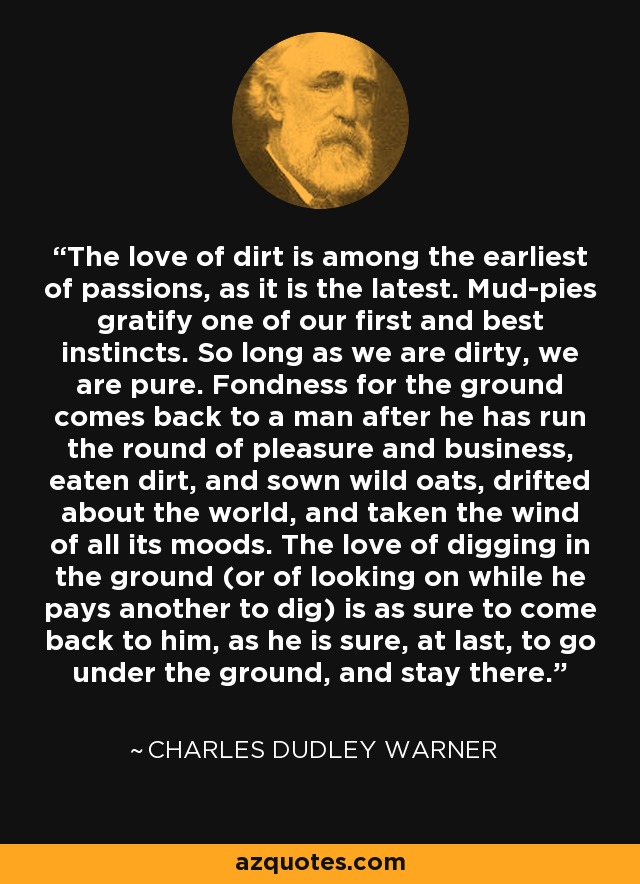 The love of dirt is among the earliest of passions, as it is the latest. Mud-pies gratify one of our first and best instincts. So long as we are dirty, we are pure. Fondness for the ground comes back to a man after he has run the round of pleasure and business, eaten dirt, and sown wild oats, drifted about the world, and taken the wind of all its moods. The love of digging in the ground (or of looking on while he pays another to dig) is as sure to come back to him, as he is sure, at last, to go under the ground, and stay there. - Charles Dudley Warner