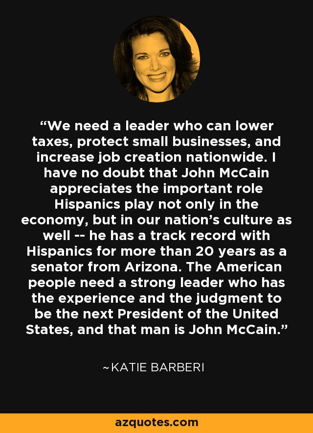 We need a leader who can lower taxes, protect small businesses, and increase job creation nationwide. I have no doubt that John McCain appreciates the important role Hispanics play not only in the economy, but in our nation's culture as well -- he has a track record with Hispanics for more than 20 years as a senator from Arizona. The American people need a strong leader who has the experience and the judgment to be the next President of the United States, and that man is John McCain. - Katie Barberi