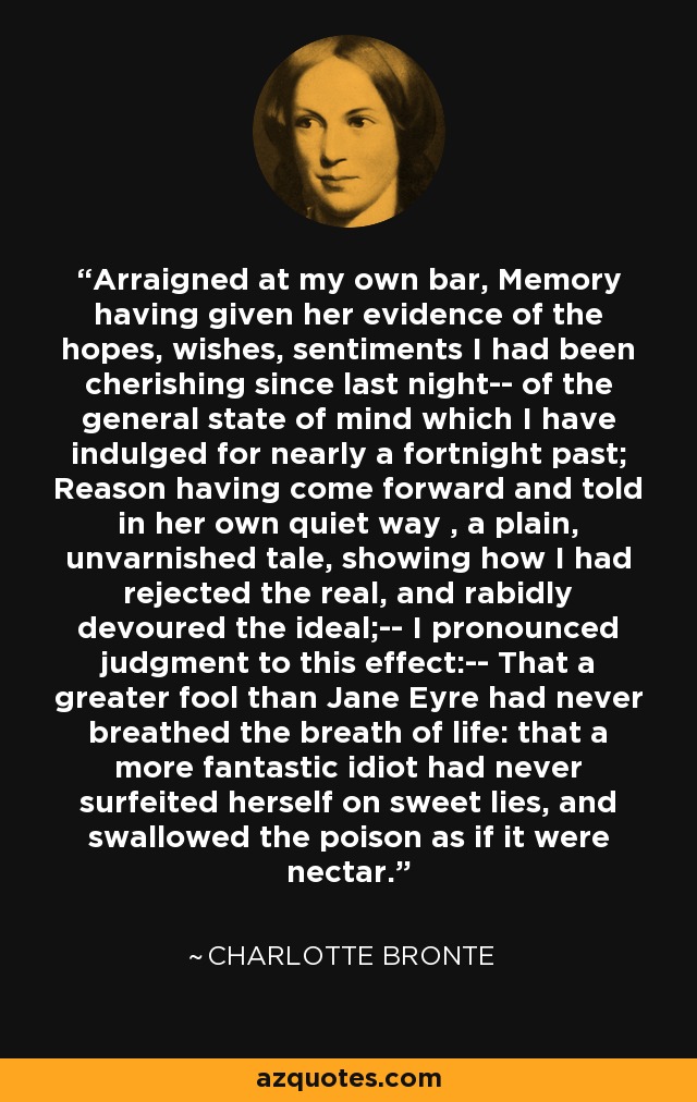 Arraigned at my own bar, Memory having given her evidence of the hopes, wishes, sentiments I had been cherishing since last night-- of the general state of mind which I have indulged for nearly a fortnight past; Reason having come forward and told in her own quiet way , a plain, unvarnished tale, showing how I had rejected the real, and rabidly devoured the ideal;-- I pronounced judgment to this effect:-- That a greater fool than Jane Eyre had never breathed the breath of life: that a more fantastic idiot had never surfeited herself on sweet lies, and swallowed the poison as if it were nectar. - Charlotte Bronte