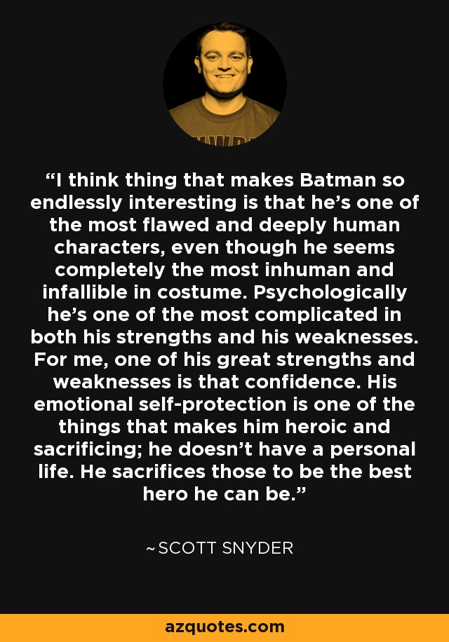 I think thing that makes Batman so endlessly interesting is that he's one of the most flawed and deeply human characters, even though he seems completely the most inhuman and infallible in costume. Psychologically he's one of the most complicated in both his strengths and his weaknesses. For me, one of his great strengths and weaknesses is that confidence. His emotional self-protection is one of the things that makes him heroic and sacrificing; he doesn't have a personal life. He sacrifices those to be the best hero he can be. - Scott Snyder