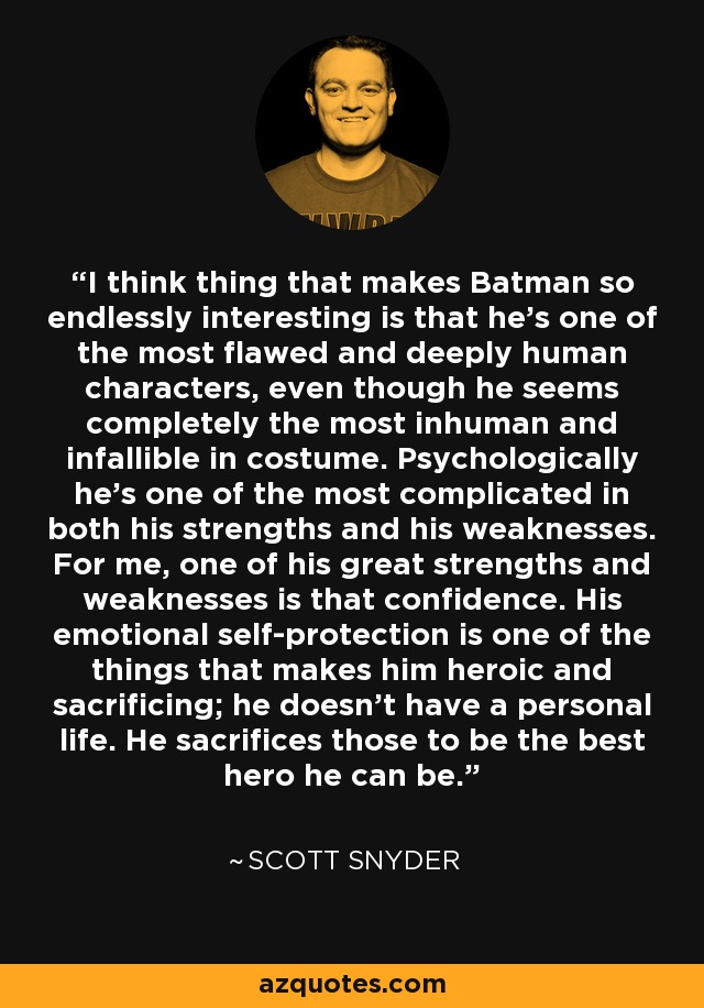 I think thing that makes Batman so endlessly interesting is that he's one of the most flawed and deeply human characters, even though he seems completely the most inhuman and infallible in costume. Psychologically he's one of the most complicated in both his strengths and his weaknesses. For me, one of his great strengths and weaknesses is that confidence. His emotional self-protection is one of the things that makes him heroic and sacrificing; he doesn't have a personal life. He sacrifices those to be the best hero he can be. - Scott Snyder