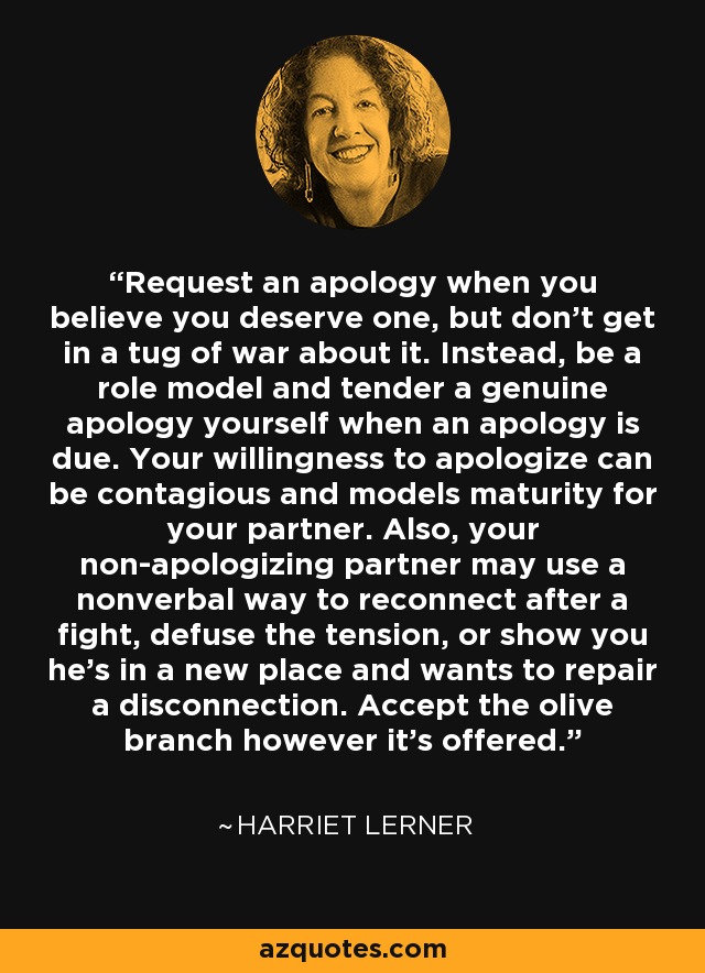 Request an apology when you believe you deserve one, but don't get in a tug of war about it. Instead, be a role model and tender a genuine apology yourself when an apology is due. Your willingness to apologize can be contagious and models maturity for your partner. Also, your non-apologizing partner may use a nonverbal way to reconnect after a fight, defuse the tension, or show you he's in a new place and wants to repair a disconnection. Accept the olive branch however it's offered. - Harriet Lerner