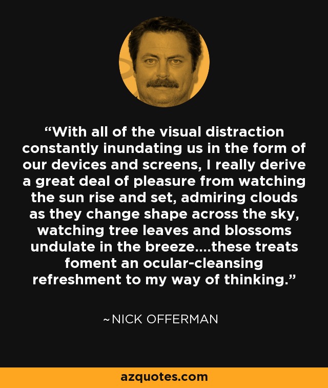 With all of the visual distraction constantly inundating us in the form of our devices and screens, I really derive a great deal of pleasure from watching the sun rise and set, admiring clouds as they change shape across the sky, watching tree leaves and blossoms undulate in the breeze....these treats foment an ocular-cleansing refreshment to my way of thinking. - Nick Offerman