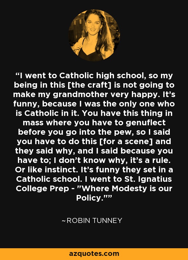 I went to Catholic high school, so my being in this [the craft] is not going to make my grandmother very happy. It's funny, because I was the only one who is Catholic in it. You have this thing in mass where you have to genuflect before you go into the pew, so I said you have to do this [for a scene] and they said why, and I said because you have to; I don't know why, it's a rule. Or like instinct. It's funny they set in a Catholic school. I went to St. Ignatius College Prep - 
