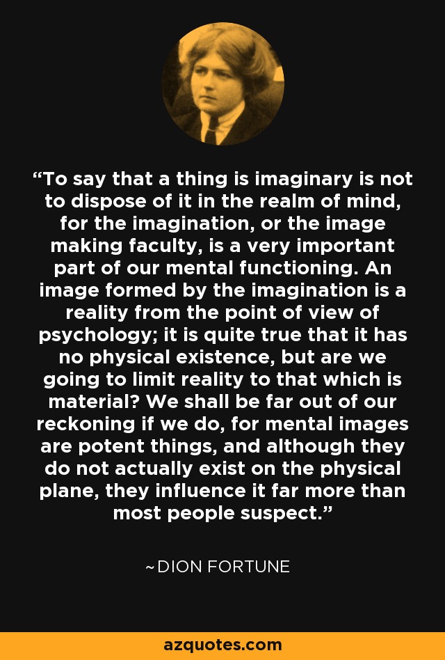 To say that a thing is imaginary is not to dispose of it in the realm of mind, for the imagination, or the image making faculty, is a very important part of our mental functioning. An image formed by the imagination is a reality from the point of view of psychology; it is quite true that it has no physical existence, but are we going to limit reality to that which is material? We shall be far out of our reckoning if we do, for mental images are potent things, and although they do not actually exist on the physical plane, they influence it far more than most people suspect. - Dion Fortune