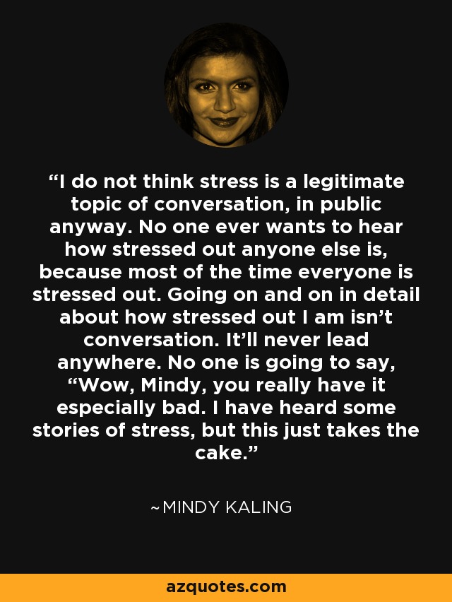I do not think stress is a legitimate topic of conversation, in public anyway. No one ever wants to hear how stressed out anyone else is, because most of the time everyone is stressed out. Going on and on in detail about how stressed out I am isn’t conversation. It’ll never lead anywhere. No one is going to say, “Wow, Mindy, you really have it especially bad. I have heard some stories of stress, but this just takes the cake. - Mindy Kaling