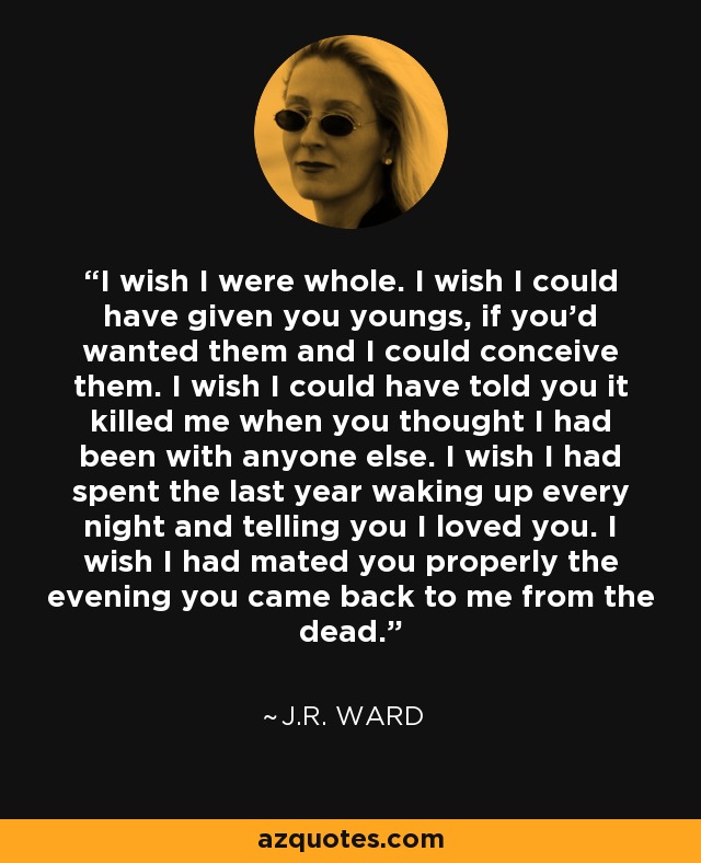 I wish I were whole. I wish I could have given you youngs, if you'd wanted them and I could conceive them. I wish I could have told you it killed me when you thought I had been with anyone else. I wish I had spent the last year waking up every night and telling you I loved you. I wish I had mated you properly the evening you came back to me from the dead. - J.R. Ward