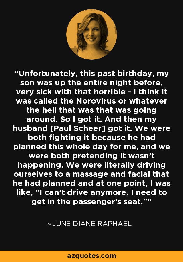 Unfortunately, this past birthday, my son was up the entire night before, very sick with that horrible - I think it was called the Norovirus or whatever the hell that was that was going around. So I got it. And then my husband [Paul Scheer] got it. We were both fighting it because he had planned this whole day for me, and we were both pretending it wasn't happening. We were literally driving ourselves to a massage and facial that he had planned and at one point, I was like, 