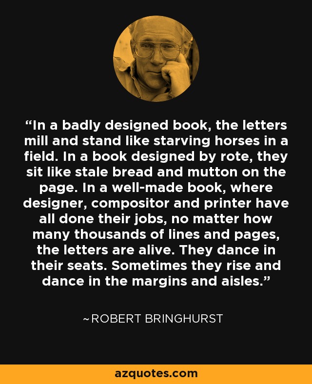 In a badly designed book, the letters mill and stand like starving horses in a field. In a book designed by rote, they sit like stale bread and mutton on the page. In a well-made book, where designer, compositor and printer have all done their jobs, no matter how many thousands of lines and pages, the letters are alive. They dance in their seats. Sometimes they rise and dance in the margins and aisles. - Robert Bringhurst