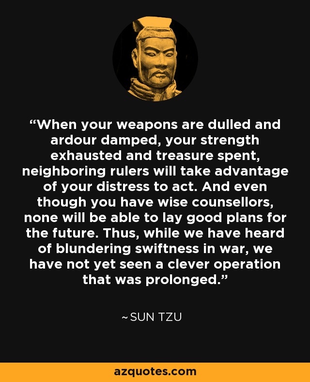 When your weapons are dulled and ardour damped, your strength exhausted and treasure spent, neighboring rulers will take advantage of your distress to act. And even though you have wise counsellors, none will be able to lay good plans for the future. Thus, while we have heard of blundering swiftness in war, we have not yet seen a clever operation that was prolonged. - Sun Tzu