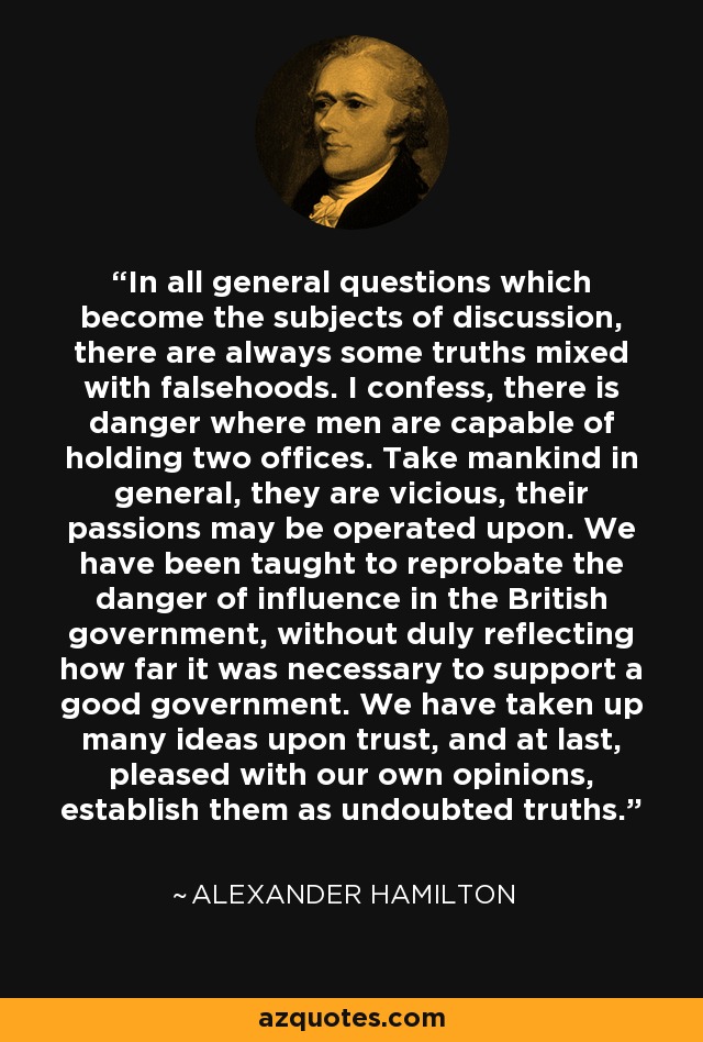 In all general questions which become the subjects of discussion, there are always some truths mixed with falsehoods. I confess, there is danger where men are capable of holding two offices. Take mankind in general, they are vicious, their passions may be operated upon. We have been taught to reprobate the danger of influence in the British government, without duly reflecting how far it was necessary to support a good government. We have taken up many ideas upon trust, and at last, pleased with our own opinions, establish them as undoubted truths. - Alexander Hamilton