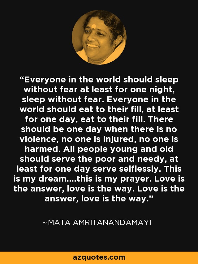 Everyone in the world should sleep without fear at least for one night, sleep without fear. Everyone in the world should eat to their fill, at least for one day, eat to their fill. There should be one day when there is no violence, no one is injured, no one is harmed. All people young and old should serve the poor and needy, at least for one day serve selflessly. This is my dream....this is my prayer. Love is the answer, love is the way. Love is the answer, love is the way. - Mata Amritanandamayi