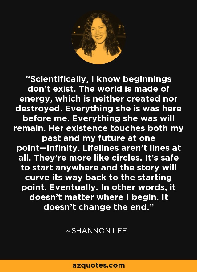 Scientifically, I know beginnings don’t exist. The world is made of energy, which is neither created nor destroyed. Everything she is was here before me. Everything she was will remain. Her existence touches both my past and my future at one point—infinity. Lifelines aren’t lines at all. They’re more like circles. It’s safe to start anywhere and the story will curve its way back to the starting point. Eventually. In other words, it doesn’t matter where I begin. It doesn’t change the end. - Shannon Lee