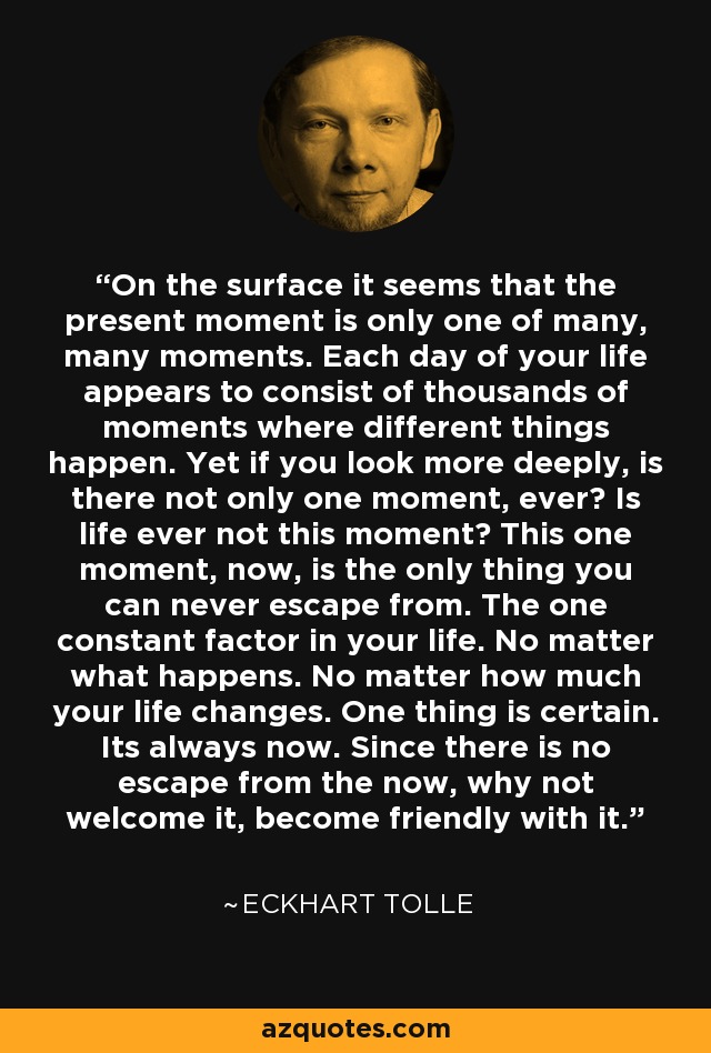 On the surface it seems that the present moment is only one of many, many moments. Each day of your life appears to consist of thousands of moments where different things happen. Yet if you look more deeply, is there not only one moment, ever? Is life ever not this moment? This one moment, now, is the only thing you can never escape from. The one constant factor in your life. No matter what happens. No matter how much your life changes. One thing is certain. Its always now. Since there is no escape from the now, why not welcome it, become friendly with it. - Eckhart Tolle