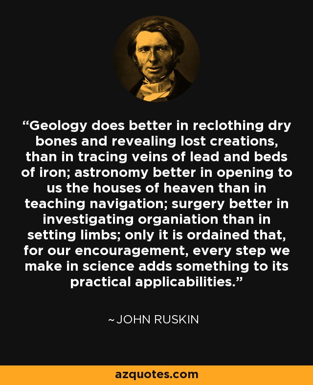 Geology does better in reclothing dry bones and revealing lost creations, than in tracing veins of lead and beds of iron; astronomy better in opening to us the houses of heaven than in teaching navigation; surgery better in investigating organiation than in setting limbs; only it is ordained that, for our encouragement, every step we make in science adds something to its practical applicabilities. - John Ruskin