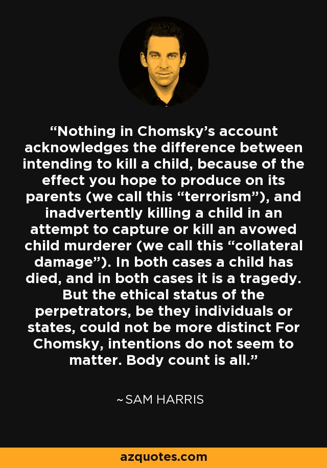 Nothing in Chomsky's account acknowledges the difference between intending to kill a child, because of the effect you hope to produce on its parents (we call this “terrorism”), and inadvertently killing a child in an attempt to capture or kill an avowed child murderer (we call this “collateral damage”). In both cases a child has died, and in both cases it is a tragedy. But the ethical status of the perpetrators, be they individuals or states, could not be more distinct For Chomsky, intentions do not seem to matter. Body count is all. - Sam Harris