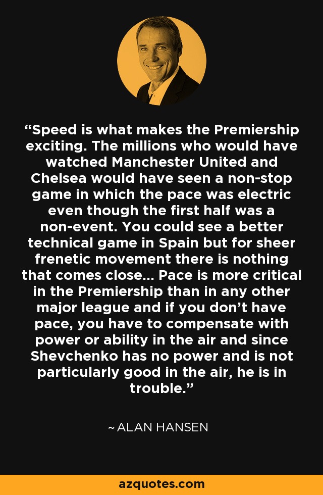 Speed is what makes the Premiership exciting. The millions who would have watched Manchester United and Chelsea would have seen a non-stop game in which the pace was electric even though the first half was a non-event. You could see a better technical game in Spain but for sheer frenetic movement there is nothing that comes close... Pace is more critical in the Premiership than in any other major league and if you don't have pace, you have to compensate with power or ability in the air and since Shevchenko has no power and is not particularly good in the air, he is in trouble. - Alan Hansen