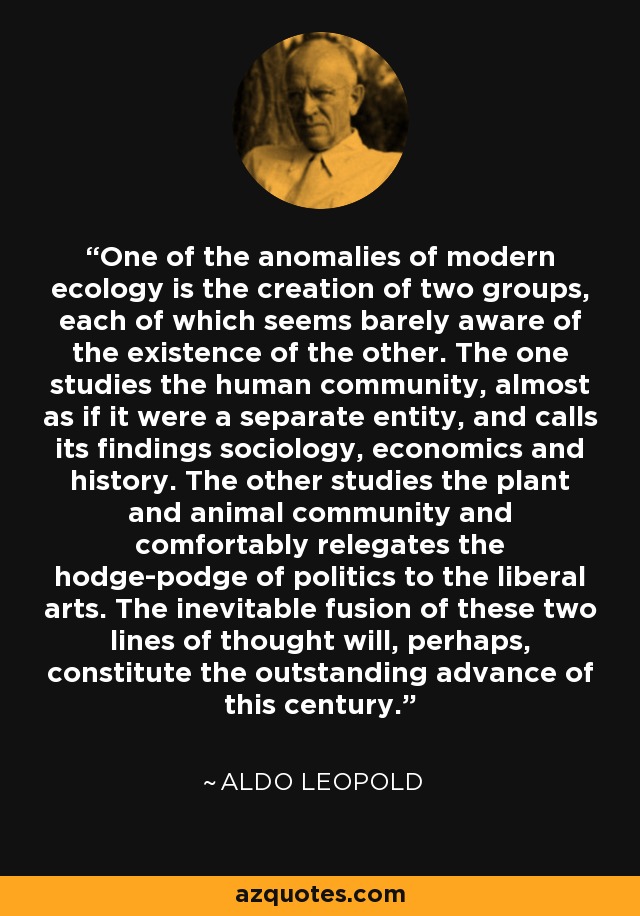 One of the anomalies of modern ecology is the creation of two groups, each of which seems barely aware of the existence of the other. The one studies the human community, almost as if it were a separate entity, and calls its findings sociology, economics and history. The other studies the plant and animal community and comfortably relegates the hodge-podge of politics to the liberal arts. The inevitable fusion of these two lines of thought will, perhaps, constitute the outstanding advance of this century. - Aldo Leopold