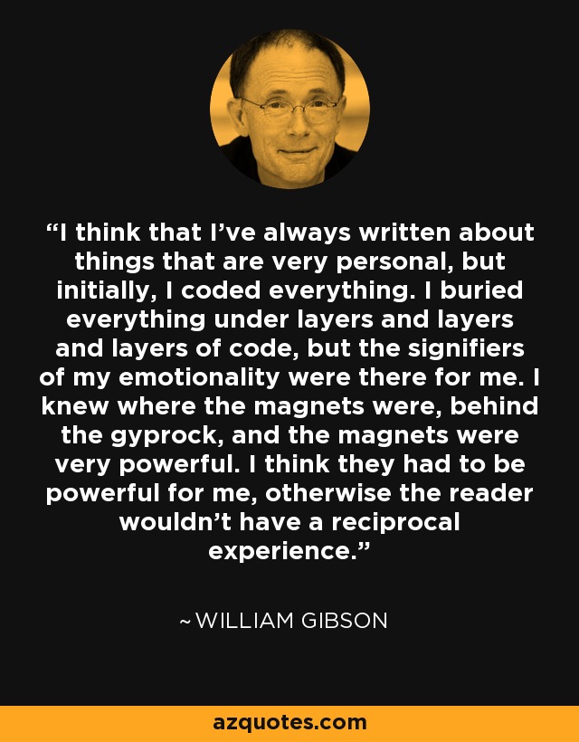 I think that I've always written about things that are very personal, but initially, I coded everything. I buried everything under layers and layers and layers of code, but the signifiers of my emotionality were there for me. I knew where the magnets were, behind the gyprock, and the magnets were very powerful. I think they had to be powerful for me, otherwise the reader wouldn't have a reciprocal experience. - William Gibson