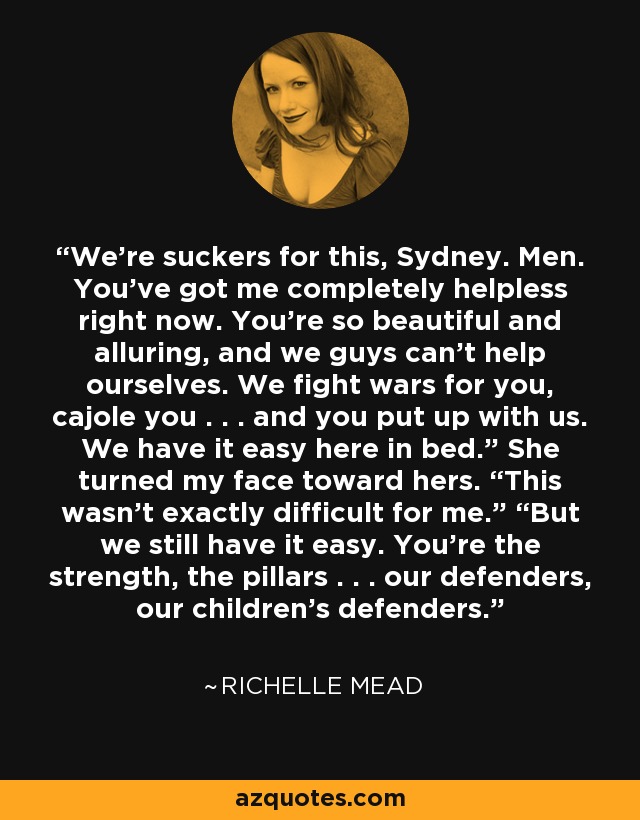 We’re suckers for this, Sydney. Men. You’ve got me completely helpless right now. You’re so beautiful and alluring, and we guys can’t help ourselves. We fight wars for you, cajole you . . . and you put up with us. We have it easy here in bed.” She turned my face toward hers. “This wasn’t exactly difficult for me.” “But we still have it easy. You’re the strength, the pillars . . . our defenders, our children’s defenders. - Richelle Mead