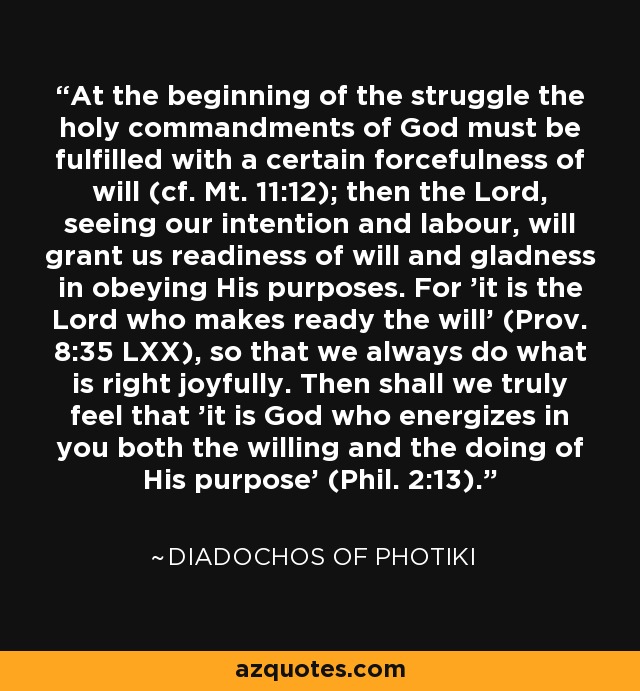 At the beginning of the struggle the holy commandments of God must be fulfilled with a certain forcefulness of will (cf. Mt. 11:12); then the Lord, seeing our intention and labour, will grant us readiness of will and gladness in obeying His purposes. For 'it is the Lord who makes ready the will' (Prov. 8:35 LXX), so that we always do what is right joyfully. Then shall we truly feel that 'it is God who energizes in you both the willing and the doing of His purpose' (Phil. 2:13). - Diadochos of Photiki