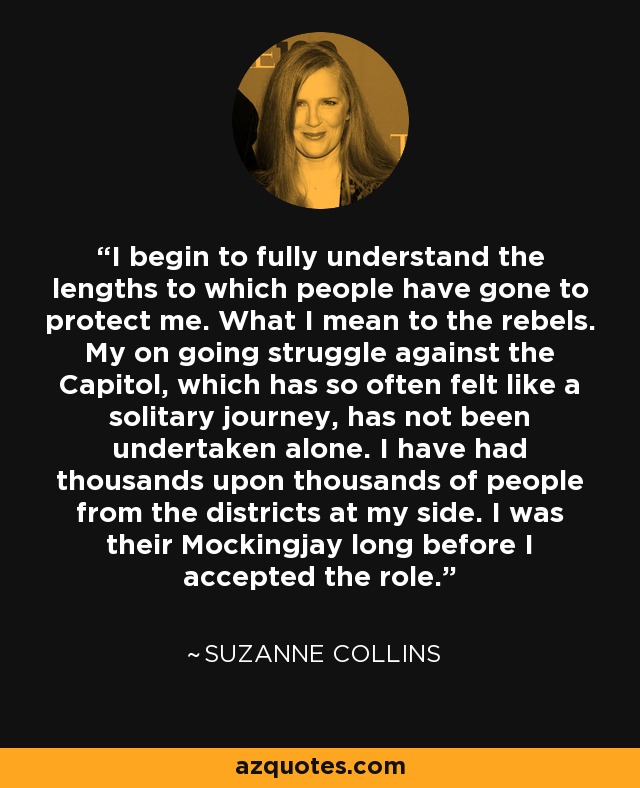 I begin to fully understand the lengths to which people have gone to protect me. What I mean to the rebels. My on going struggle against the Capitol, which has so often felt like a solitary journey, has not been undertaken alone. I have had thousands upon thousands of people from the districts at my side. I was their Mockingjay long before I accepted the role. - Suzanne Collins