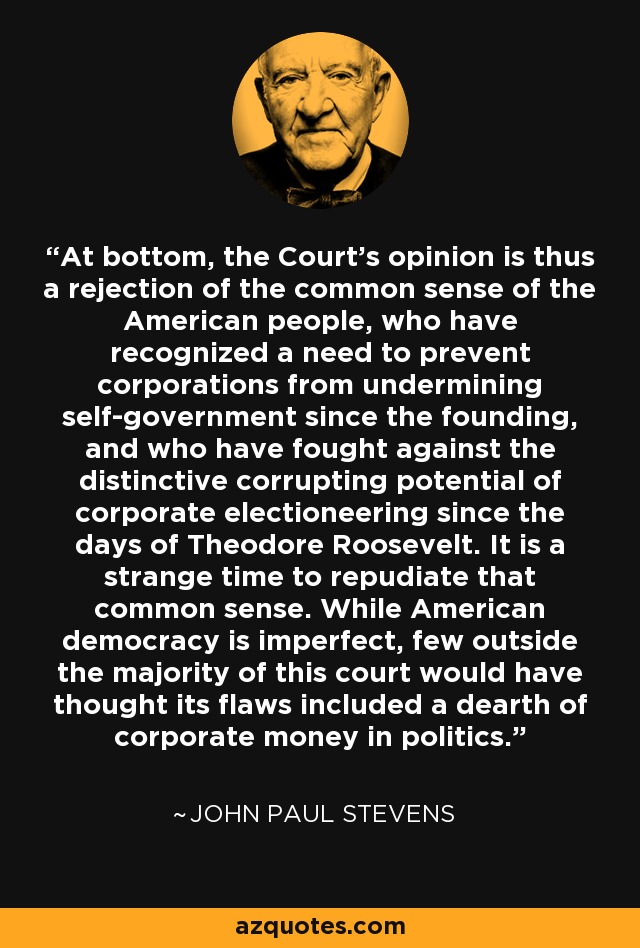 At bottom, the Court's opinion is thus a rejection of the common sense of the American people, who have recognized a need to prevent corporations from undermining self-government since the founding, and who have fought against the distinctive corrupting potential of corporate electioneering since the days of Theodore Roosevelt. It is a strange time to repudiate that common sense. While American democracy is imperfect, few outside the majority of this court would have thought its flaws included a dearth of corporate money in politics. - John Paul Stevens
