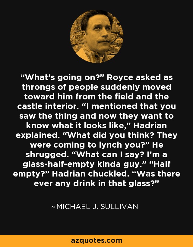 What’s going on?” Royce asked as throngs of people suddenly moved toward him from the field and the castle interior. “I mentioned that you saw the thing and now they want to know what it looks like,” Hadrian explained. “What did you think? They were coming to lynch you?” He shrugged. “What can I say? I’m a glass-half-empty kinda guy.” “Half empty?” Hadrian chuckled. “Was there ever any drink in that glass? - Michael J. Sullivan