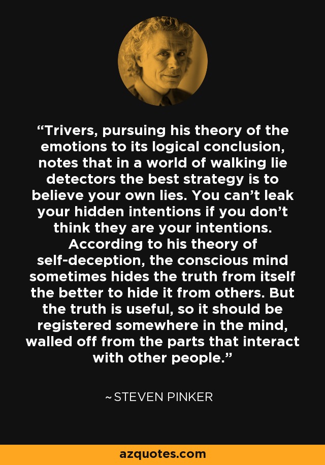 Trivers, pursuing his theory of the emotions to its logical conclusion, notes that in a world of walking lie detectors the best strategy is to believe your own lies. You can’t leak your hidden intentions if you don’t think they are your intentions. According to his theory of self-deception, the conscious mind sometimes hides the truth from itself the better to hide it from others. But the truth is useful, so it should be registered somewhere in the mind, walled off from the parts that interact with other people. - Steven Pinker