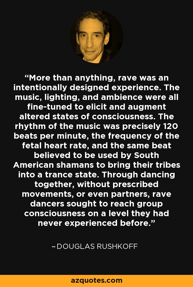 More than anything, rave was an intentionally designed experience. The music, lighting, and ambience were all fine-tuned to elicit and augment altered states of consciousness. The rhythm of the music was precisely 120 beats per minute, the frequency of the fetal heart rate, and the same beat believed to be used by South American shamans to bring their tribes into a trance state. Through dancing together, without prescribed movements, or even partners, rave dancers sought to reach group consciousness on a level they had never experienced before. - Douglas Rushkoff