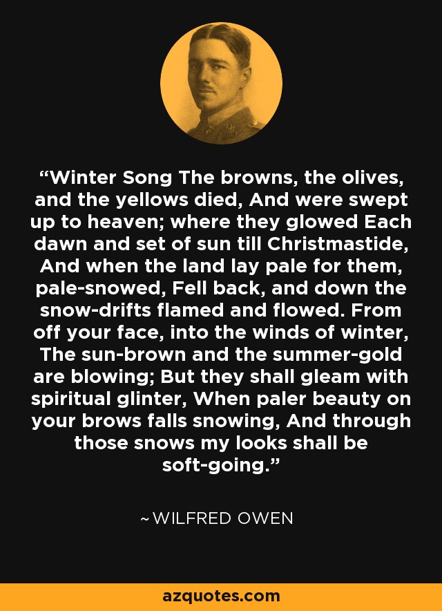 Winter Song The browns, the olives, and the yellows died, And were swept up to heaven; where they glowed Each dawn and set of sun till Christmastide, And when the land lay pale for them, pale-snowed, Fell back, and down the snow-drifts flamed and flowed. From off your face, into the winds of winter, The sun-brown and the summer-gold are blowing; But they shall gleam with spiritual glinter, When paler beauty on your brows falls snowing, And through those snows my looks shall be soft-going. - Wilfred Owen
