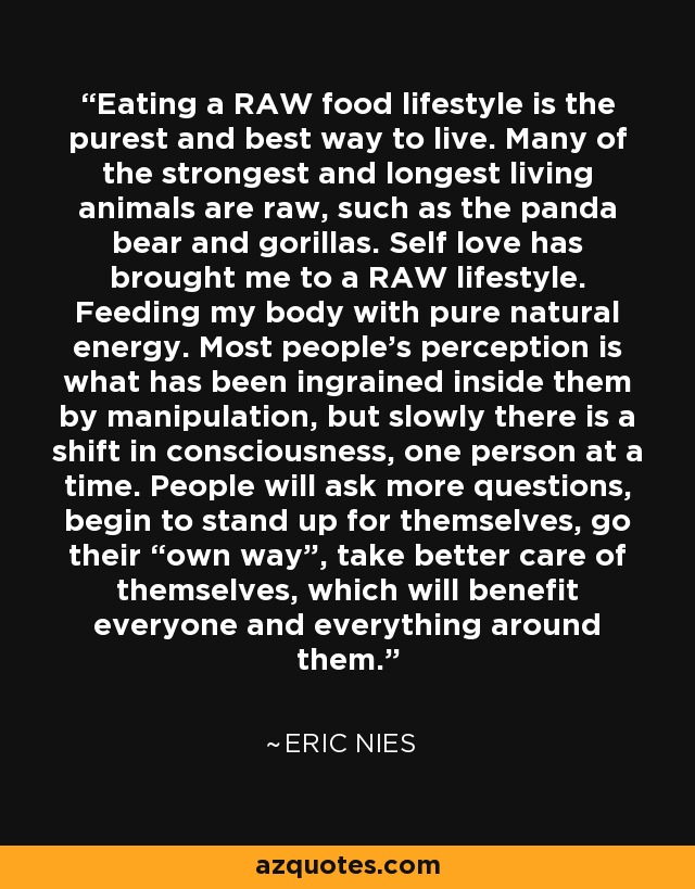 Eating a RAW food lifestyle is the purest and best way to live. Many of the strongest and longest living animals are raw, such as the panda bear and gorillas. Self love has brought me to a RAW lifestyle. Feeding my body with pure natural energy. Most people's perception is what has been ingrained inside them by manipulation, but slowly there is a shift in consciousness, one person at a time. People will ask more questions, begin to stand up for themselves, go their “own way”, take better care of themselves, which will benefit everyone and everything around them. - Eric Nies