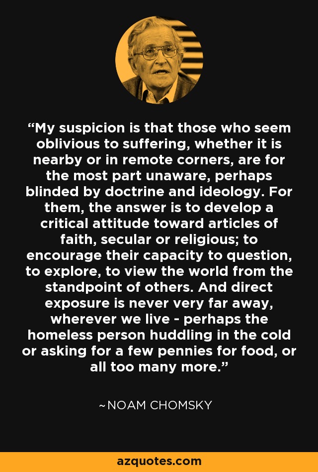 My suspicion is that those who seem oblivious to suffering, whether it is nearby or in remote corners, are for the most part unaware, perhaps blinded by doctrine and ideology. For them, the answer is to develop a critical attitude toward articles of faith, secular or religious; to encourage their capacity to question, to explore, to view the world from the standpoint of others. And direct exposure is never very far away, wherever we live - perhaps the homeless person huddling in the cold or asking for a few pennies for food, or all too many more. - Noam Chomsky